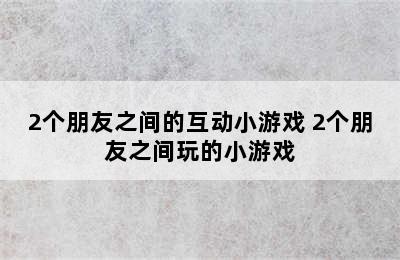 2个朋友之间的互动小游戏 2个朋友之间玩的小游戏